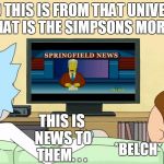 Rick and Morty: Inter-dimensional Cable | AND THIS IS FROM THAT UNIVERSE THAT IS THE SIMPSONS MORTY; THIS IS NEWS TO THEM. . . *BELCH*; *BELCH* | image tagged in rick and morty inter-dimensional cable,the simpsons,rick and morty,memes,simpsons | made w/ Imgflip meme maker