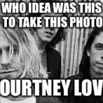 Nirvana | WHO IDEA WAS THIS TO TAKE THIS PHOTO; COURTNEY LOVE | image tagged in nirvana | made w/ Imgflip meme maker