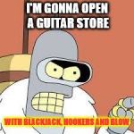 bender blackjack and hookers | I'M GONNA OPEN A GUITAR STORE; WITH BLACKJACK, HOOKERS AND BLOW | image tagged in bender blackjack and hookers | made w/ Imgflip meme maker