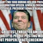 ronald reagan | ON FEBRUARY 2ND 1980 DURING HIS 3RD PRESIDENTIAL INAUGURATION SPEECH. GIVEN IN CHICAGO MI AT CITI FIELD. PRESIDENT RONALD REAGAN SAID:; "THE GREATEST THREAT TO AMERICAN SECURITY IS PEOPLE POSTING MEMES WITHOUT PROPERLY FACT-CHECKING THEM | image tagged in ronald reagan | made w/ Imgflip meme maker