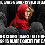 There seems to be an upswing of these kinds of memes so I figured why not try one myself? | IS CLAIRE DANES A DANE? IS SHE A GREAT DANE? DOES CLAIRE DANES LIKE GREAT DANES? IS CLAIRE GREAT FOR DANES? | image tagged in homeland,memes | made w/ Imgflip meme maker
