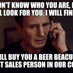 Taken Liam Neeson Skills | I DON'T KNOW WHO YOU ARE, BUT I WILL LOOK FOR YOU, I WILL FIND YOU; AND I WILL BUY YOU A BEER BEACUSE YOUR THE BEST SALES PERSON IN OUR COMPANY. | image tagged in taken liam neeson skills | made w/ Imgflip meme maker