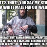 White Male Privilege | WHAT'S THAT? YOU SAY MY STATUS AS A WHITE MALE FAR OUTWEIGHS; THE FACT THAT I AM A HOMELESS, PARALYZED VETERAN? IT'S OKAY. JUST REMEMBER: I FOUGHT TO GIVE YOU THE RIGHT TO THINK THAT WAY. | image tagged in white male privilege | made w/ Imgflip meme maker