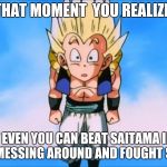 Gotenks Meme | THAT MOMENT  YOU REALIZE; THAT EVEN YOU CAN BEAT SAITAMA IF YOU STOPPED MESSING AROUND AND FOUGHT SERIOUSLY | image tagged in gotenks meme | made w/ Imgflip meme maker