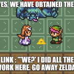zelda and link dorkly | ZELDA : "YES, WE HAVE OBTAINED THE TRIFOR-"; LINK : "'WE?' I DID ALL THE WORK HERE. GO AWAY ZELDA." | image tagged in zelda and link dorkly | made w/ Imgflip meme maker