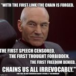 Picard confident  | "WITH THE FIRST LINK, THE CHAIN IS FORGED. THE FIRST SPEECH CENSORED, THE FIRST THOUGHT FORBIDDEN, THE FIRST FREEDOM DENIED, CHAINS US ALL IRREVOCABLY."; STAR TREK: THE NEXT GENERATION SEASON 4 EPISODE 21 "THE DRUMHEAD" | image tagged in picard confident | made w/ Imgflip meme maker