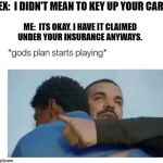 I love it when a Plan Comes together. | EX:  I DIDN'T MEAN TO KEY UP YOUR CAR; ME:  ITS OKAY. I HAVE IT CLAIMED UNDER YOUR INSURANCE ANYWAYS. | image tagged in god's plan | made w/ Imgflip meme maker