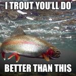 Trout | I TROUT YOU’LL DO; BETTER THAN THIS | image tagged in trout | made w/ Imgflip meme maker