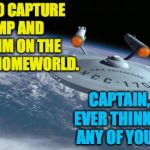 Star Trek 4: No Relief in Sight | I PLAN TO CAPTURE TRUMP AND EXILE HIM ON THE KLINGON HOMEWORLD. CAPTAIN, DO YOU EVER THINK THROUGH ANY OF YOUR PLANS? | image tagged in uss enterprise ncc 1701,star trek,trump | made w/ Imgflip meme maker
