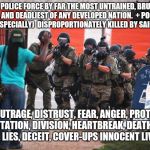 Us police | U.S. POLICE FORCE BY FAR THE MOST UNTRAINED, BRUTAL, VIOLENT, AND DEADLIEST OF ANY DEVELOPED NATION. 
+
POC (BLACK MALES ESPECIALLY)  DISPROPORTIONATELY KILLED BY SAID POLICE; =  
OUTRAGE, DISTRUST, FEAR, ANGER, PROTEST, DEVASTATION, DIVISION, HEARTBREAK, DEATH, LOSS, HATRED, LIES, DECEIT, COVER-UPS INNOCENT LIVES LOST | image tagged in us police | made w/ Imgflip meme maker