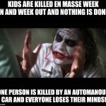 Uber rant | KIDS ARE KILLED EN MASSE WEEK IN AND WEEK OUT AND NOTHING IS DONE. ONE PERSON IS KILLED BY AN AUTOMANOUS CAR AND EVERYONE LOSES THEIR MINDS! | image tagged in loses mind,uber,guns,2nd amendment,gun control,crash | made w/ Imgflip meme maker