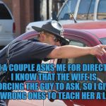 Cop Giving Directions | WHEN A COUPLE ASKS ME FOR DIRECTIONS, I KNOW THAT THE WIFE IS FORCING THE GUY TO ASK, SO I GIVE THEM WRONG ONES TO TEACH HER A LESSON | image tagged in cop giving directions,directions,couples,funny,memes,funny memes | made w/ Imgflip meme maker