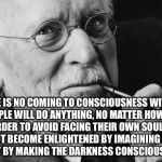 Carl Jung | "THERE IS NO COMING TO CONSCIOUSNESS WITHOUT PAIN. PEOPLE WILL DO ANYTHING, NO MATTER HOW ABSURD, IN ORDER TO AVOID FACING THEIR OWN SOUL. ONE DOES NOT BECOME ENLIGHTENED BY IMAGINING FIGURES OF LIGHT, BUT BY MAKING THE DARKNESS CONSCIOUS." CARL JUNG | image tagged in carl jung | made w/ Imgflip meme maker