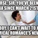 Gotta pity this guy... | NURSE: SIR, YOU’VE BEEN IN A COMA SINCE MARCH 21ST, 2013. ME: BOY, I CAN’T WAIT TO HEAR MY CHEMICAL ROMANCE’S NEW MUSIC! | image tagged in memes,my chemical romance,funny,sir you've been in a coma | made w/ Imgflip meme maker