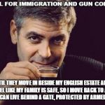 George Clooney what else | I'M ALL FOR IMMIGRATION AND GUN CONTROL; UNTIL THEY MOVE IN BESIDE MY ENGLISH ESTATE AND I DON'T FEEL LIKE MY FAMILY IS SAFE, SO I MOVE BACK TO AMERICA WHERE I CAN LIVE BEHIND A GATE, PROTECTED BY ARMED GUARDS | image tagged in george clooney what else | made w/ Imgflip meme maker