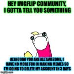 Special thanks to PowerMetalhead, perv, isayisay, Dashhopes, BreakingAngel, but especially PowerMetalhead ! | HEY IMGFLIP COMMUNITY, I GOTTA TELL YOU SOMETHING; ALTHOUGH YOU ARE ALL AWESOME, I HAVE NO MORE FUN IN MAKING MEMES SO I’M GOING TO DELETE MY ACCOUNT IN 3 DAYS | image tagged in memes,sad x all the y,unbreaklp,powermetalhead,deleted accounts,goodbye | made w/ Imgflip meme maker