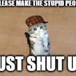 begging cat | PLEASE MAKE THE STUPID PEOPLE; JUST SHUT UP | image tagged in begging cat,scumbag | made w/ Imgflip meme maker