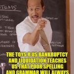 lesson for today | REMEMBER THIS; THE TOYS R US BANKRUPTCY AND LIQUIDATION TEACHES US THAT POOR SPELLING AND GRAMMAR WILL ALWAYS CATCH UP WITH YOU EVENTUALLY | image tagged in sub teacher | made w/ Imgflip meme maker