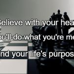 purpose | Believe with your heart; That you'll do what you're meant to. Find your life's purpose. | image tagged in purpose | made w/ Imgflip meme maker