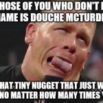 John Cena cringe-face | FOR THOSE OF YOU WHO DON'T KNOW ME, MY NAME IS DOUCHE MCTURDKNOCKER; I'M THAT TINY NUGGET THAT JUST WON'T GO DOWN NO MATTER HOW MANY TIMES YOU FLUSH. | image tagged in john cena cringe-face | made w/ Imgflip meme maker