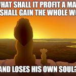 Mufasa and simba | WHAT SHALL IT PROFIT A MAN, IF HE SHALL GAIN THE WHOLE WORLD, AND LOSES HIS OWN SOUL? | image tagged in mufasa and simba | made w/ Imgflip meme maker