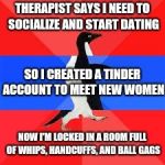 socially awesome awkward penguin | THERAPIST SAYS I NEED TO SOCIALIZE AND START DATING; SO I CREATED A TINDER ACCOUNT TO MEET NEW WOMEN; NOW I'M LOCKED IN A ROOM FULL OF WHIPS, HANDCUFFS, AND BALL GAGS | image tagged in socially awesome awkward penguin | made w/ Imgflip meme maker