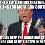 Please, Please, Please  | PLEASE KEEP DEMONSTRATING AND CALLING FOR MORE GUN CONTROL; SO WE CAN KEEP THE HOUSE AND SENATE AND I CAN BE RE-ELECTED IN 2020 | image tagged in gun trump,gun control,march for our lives,second amendment,2020,memes | made w/ Imgflip meme maker