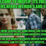 welcome to imgflip | WELCOME TO IMGFLIP, ITS FULL OF STONERS,NERDS,WEIRDO'S,AND TROLLS; THIS IS A MEME GENERATOR, SOME USERS LIKE TO REPOST AND CREATE MEANINGLESS MEMES USING ABSOLUTE ZERO CREATIVITY. THE GIRL IN THE RED DRESS POLLOUTES IMGFLIP WITH MEMES NOBODY UNDERSTANDS, AND YET SHE WILL GET UPVOTES....LOOK AGAIN! | image tagged in distracted boyfriend matrix edition,welcome to the matrix,imgflip users,meanwhile on imgflip,troll | made w/ Imgflip meme maker
