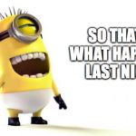 Despicable me minions | SO THAT IS WHAT HAPPENED LAST NIGHT | image tagged in despicable me minions | made w/ Imgflip meme maker