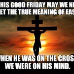 The Crucifixion | ON THIS GOOD FRIDAY MAY WE NEVER FORGET THE TRUE MEANING OF EASTER... WHEN HE WAS ON THE CROSS, WE WERE ON HIS MIND. | image tagged in the crucifixion | made w/ Imgflip meme maker