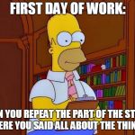 Homer Simpson Work | FIRST DAY OF WORK:; CAN YOU REPEAT THE PART OF THE STUFF WHERE YOU SAID ALL ABOUT THE THINGS? | image tagged in homer simpson work,first day of work,work,new job,training | made w/ Imgflip meme maker