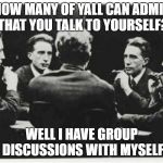 Multiple | HOW MANY OF YALL CAN ADMIT THAT YOU TALK TO YOURSELF? WELL I HAVE GROUP DISCUSSIONS WITH MYSELF | image tagged in multiple | made w/ Imgflip meme maker