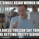 So I Guess You Can Say Things Are Getting Pretty Serious | THERE ARE SINGLE ASIAN WOMEN IN MY AREA; SO I GUESS YOU CAN SAY THINGS ARE GETTING PRETTY SERIOUS | image tagged in so i guess you can say things are getting pretty serious | made w/ Imgflip meme maker