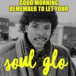 Soul Glo | GOOD MORNING; REMEMBER TO LET YOUR | image tagged in soul glo | made w/ Imgflip meme maker