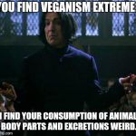 shrug snape | YOU FIND VEGANISM EXTREME? I FIND YOUR CONSUMPTION OF ANIMAL BODY PARTS AND EXCRETIONS WEIRD. | image tagged in shrug snape | made w/ Imgflip meme maker