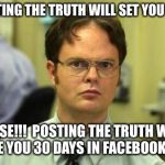 Dwight shrute | POSTING THE TRUTH WILL SET YOU FREE; FALSE!!!

POSTING THE TRUTH WILL GIVE YOU 30 DAYS IN FACEBOOK JAIL | image tagged in dwight shrute | made w/ Imgflip meme maker