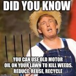 Trump farmer | DID YOU KNOW; YOU CAN USE OLD MOTOR OIL ON YOUR LAWN TO KILL WEEDS. REDUCE, REUSE, RECYCLE | image tagged in trump farmer | made w/ Imgflip meme maker