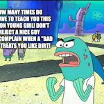 True | HOW MANY TIMES DO WE HAVE TO TEACH YOU THIS LESSON YOUNG GIRL! DON'T REJECT A NICE GUY THEN COMPLAIN WHEN A "BAD BOY" TREATS YOU LIKE DIRT! | image tagged in spongebob teach you a lesson | made w/ Imgflip meme maker