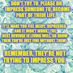 Floral | DON'T TRY TO  PLEASE OR  IMPRESS SOMEONE TO  BECOME  PART OF THEIR LIFE. IT'LL MAKE YOU FEEL NEEDY,  DEPRESSED,  AND IT WON'T WORK.  THE BEST REVENGE IS LIVING WELL, SO SHOW THEM YOU'RE JUST FINE WITHOUT THEM! REMEMBER, THEY'RE NOT TRYING TO IMPRESS YOU. | image tagged in floral | made w/ Imgflip meme maker