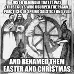 holy spanish inquisition | JUST A REMINDER THAT IT WAS THESE GUYS WHO USURPED THE PAGAN PRACTICES OF SPRING SOLSTICE AND YULE; AND RENAMED THEM EASTER AND CHRISTMAS. | image tagged in holy spanish inquisition | made w/ Imgflip meme maker