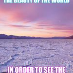 Truth | YOU NEED TO LOOK AT THE BEAUTY OF THE WORLD; IN ORDER TO SEE THE BEAUTY IN YOURSELF | image tagged in truth | made w/ Imgflip meme maker