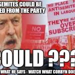 Corbyn - Anti Semitism & Racism | ANTI SEMITES COULD BE EXPELLED FROM THE PARTY; COULD ??? FORGET WHAT HE SAYS - WATCH WHAT CORBYN DOESN'T DO | image tagged in corbyn anti-semitism,corbyn eww,anti-semitism,party of haters,communist socialist,labour lies | made w/ Imgflip meme maker