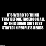 Plain Black Template | IT'S WEIRD TO THINK THAT BEFORE FACEBOOK ALL OF THIS DUMB SHIT JUST STAYED IN PEOPLE'S HEADS | image tagged in plain black template | made w/ Imgflip meme maker