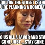 Kathy Griffin Crying | WORD ON THE STREET IS THAT YOU'RE PLANNING A COMEBACK. DO US ALL A FAVOR AND STAY GONE. JUST ... STAY GONE. | image tagged in kathy griffin crying | made w/ Imgflip meme maker