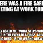 fire | THERE WAS A FIRE SAFETY MEETING AT WORK TODAY. THEY ASKED ME, "WHAT STEPS WOULD YOU TAKE IN THE EVENT OF A FIRE?" APPARENTLY, "BIG ONES." IS | image tagged in fire | made w/ Imgflip meme maker