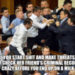 fight | BEFORE YOU START SHIT AND MAKE THREATS.....YOU BETTER CHECK HER FRIEND'S CRIMINAL RECORD AND LEVEL OF CRAZY BEFORE YOU END UP ON A MILK CARTON. | image tagged in fight | made w/ Imgflip meme maker
