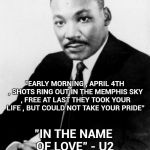 Martin Luther king Jr. | "EARLY MORNING , APRIL 4TH , SHOTS RING OUT IN THE MEMPHIS SKY , FREE AT LAST THEY TOOK YOUR LIFE , BUT COULD NOT TAKE YOUR PRIDE"; "IN THE NAME OF LOVE" - U2 | image tagged in martin luther king jr,pride,tragedy,outrage,gun violence,great | made w/ Imgflip meme maker