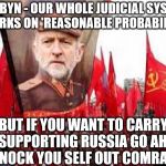 Corbyn - Russian nerve agent | CORBYN - OUR WHOLE JUDICIAL SYSTEM WORKS ON 'REASONABLE PROBABILITY'; BUT IF YOU WANT TO CARRY ON SUPPORTING RUSSIA GO AHEAD - KNOCK YOU SELF OUT COMRADE | image tagged in corbyn,corbyn eww,party of haters,communist socialist,labour lies,comrade corbyn | made w/ Imgflip meme maker