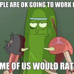 pickle rick rat suit | SOME PEOPLE ARE OK GOING TO WORK EVERY DAY; AND SOME OF US WOULD RATHER DIE | image tagged in pickle rick rat suit | made w/ Imgflip meme maker