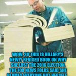 When Hillary's revised book on the 2016 Presidential Election hits the bookstores... | WOW, SO THIS IS HILLARY'S NEWLY REVISED BOOK ON WHY SHE LOST THE 2016 ELECTION. THE FOX NEWS FOLKS SAID SHE BLAMES EVERYONE BUT HERSELF... I CAN SEE WHY THEY SAID THAT! | image tagged in big book,political meme,election 2016 aftermath,disappointed hillary,donald trump approves,sad but true | made w/ Imgflip meme maker
